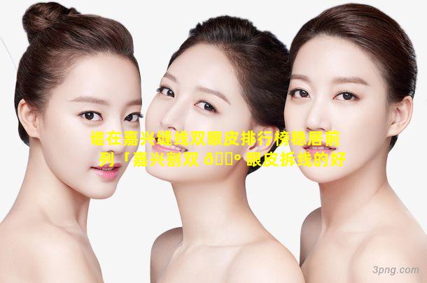 谁在嘉兴缝线双眼皮排行榜稳居前列「嘉兴割双 🐺 眼皮拆线的好还是不拆线的好」